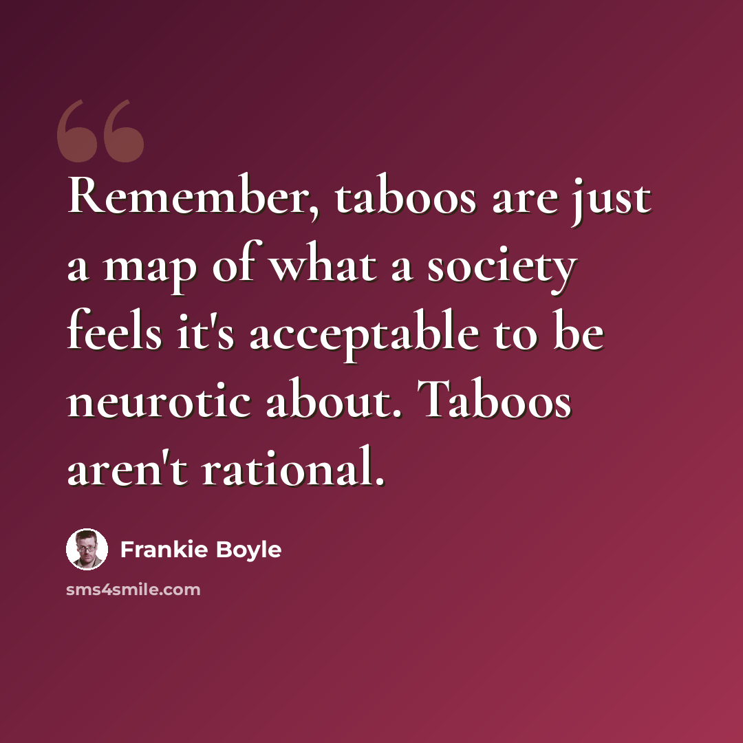 “Remember, taboos are just a map of what a society feels it's acceptable to be neurotic about. Taboos aren't rational.” quote by Frankie Boyle