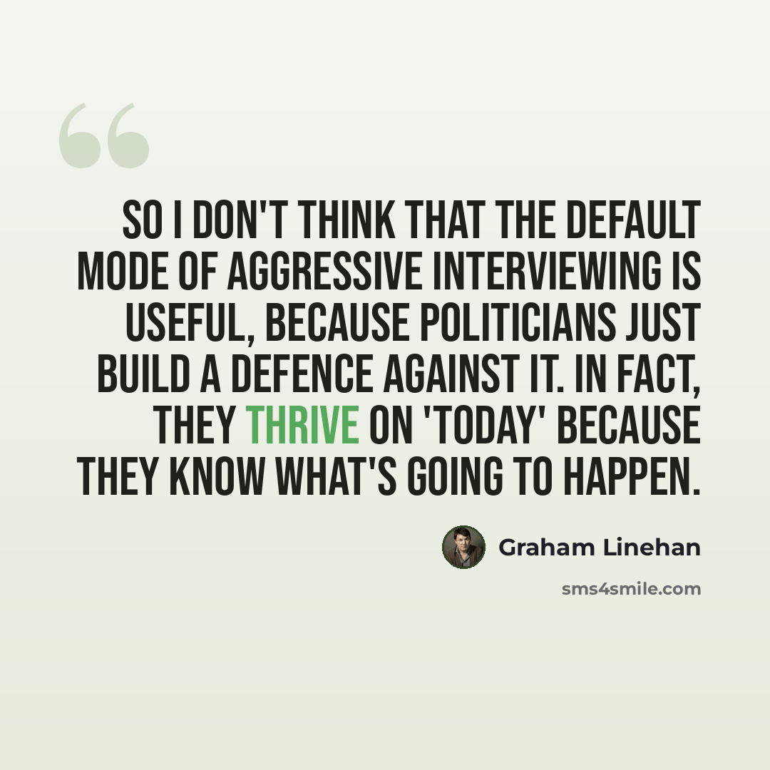 “So I don't think that the default mode of aggressive interviewing is useful, because politicians just build a defence against it. In fact, they thrive on 'Today' because they know what's going to happen.” quote by Graham Linehan