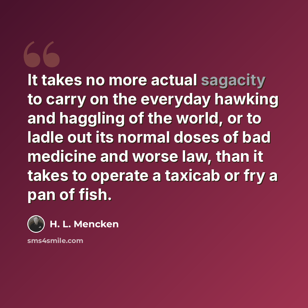 “It takes no more actual sagacity to carry on the everyday hawking and haggling of the world, or to ladle out its normal doses of bad medicine and worse law, than it takes to operate a taxicab or fry a pan of fish.” quote by H. L. Mencken