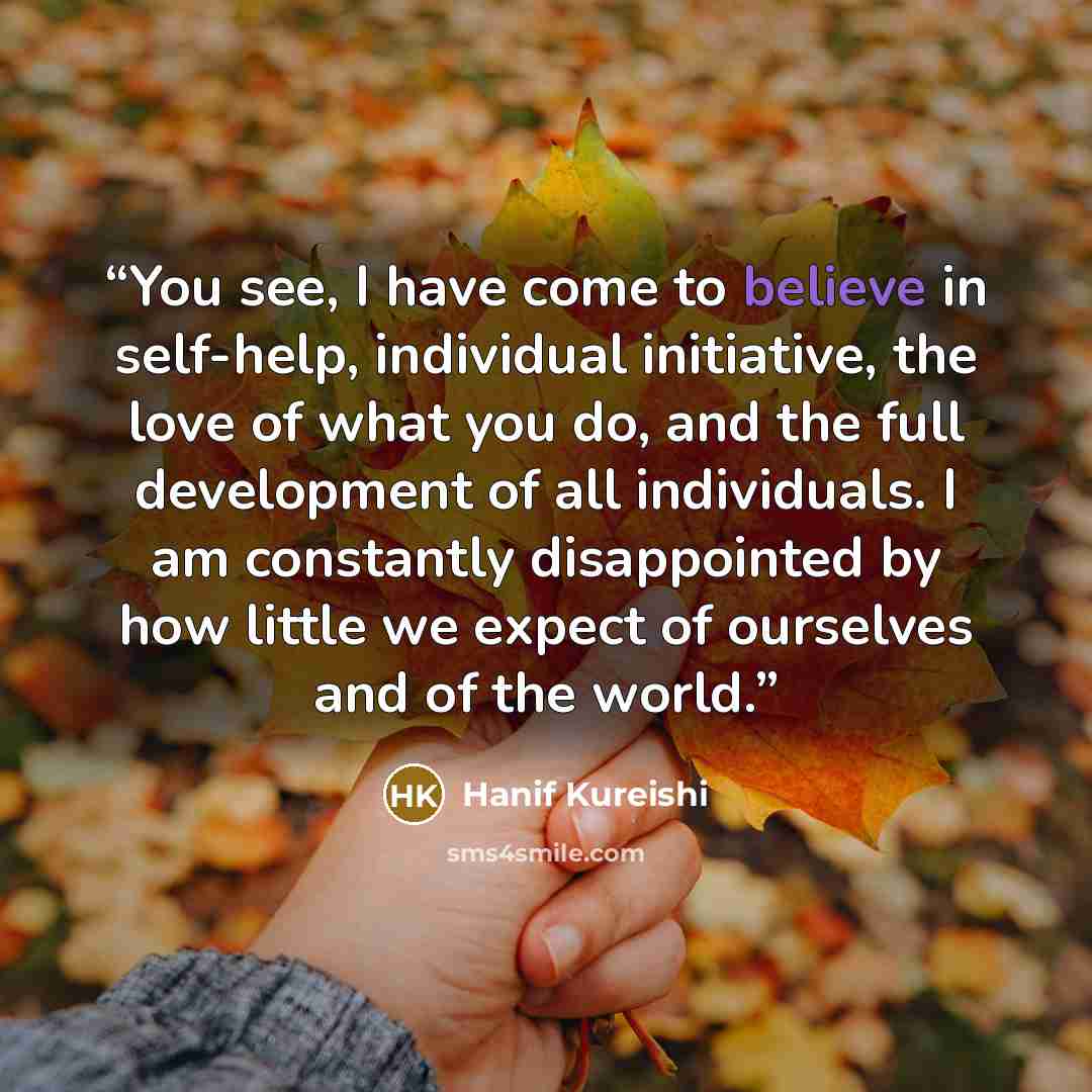 “You see, I have come to believe in self-help, individual initiative, the love of what you do, and the full development of all individuals. I am constantly disappointed by how little we expect of ourselves and of the world.” quote by Hanif Kureishi
