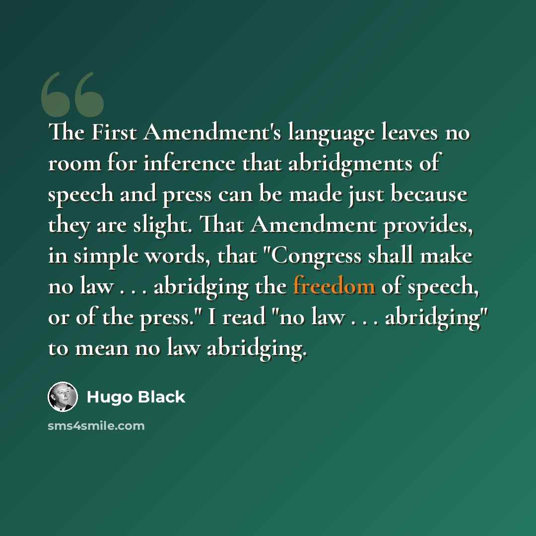 “The First Amendment's language leaves no room for inference that abridgments of speech and press can be made just because they are slight. That Amendment provides, in simple words, that "Congress shall make no law . . . abridging the freedom of speech, or of the press." I read "no law…” quote by Hugo Black