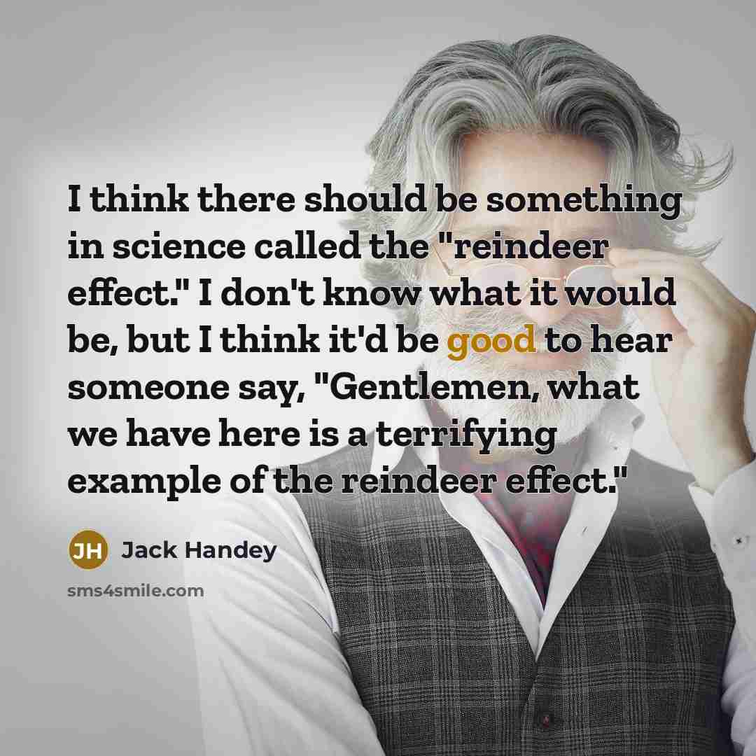 “I think there should be something in science called the "reindeer effect." I don't know what it would be, but I think it'd be good to hear someone say, "Gentlemen, what we have here is a terrifying example of the reindeer effect."” quote by Jack Handey