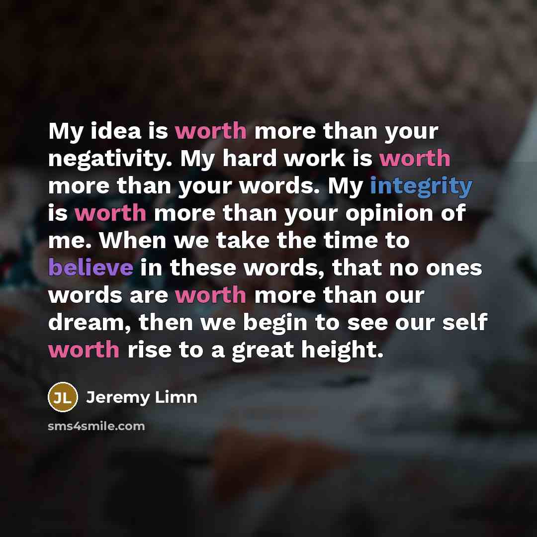 “My idea is worth more than your negativity. My hard work is worth more than your words. My integrity is worth more than your opinion of me. When we take the time to believe in these words, that no ones words are worth more than our dream, then we begin to see our self worth rise to a great height.” quote by Jeremy Limn