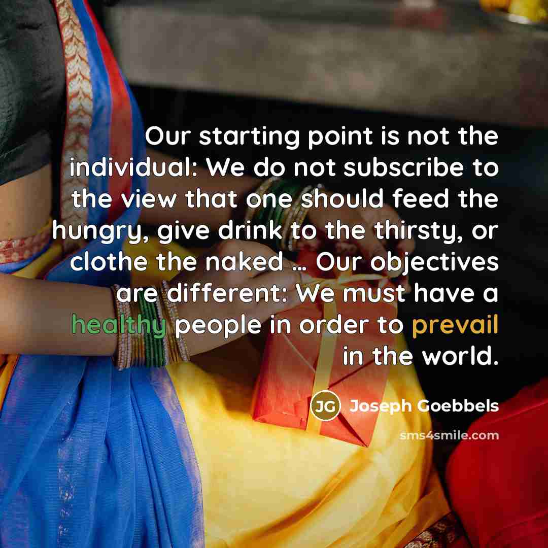 “Our starting point is not the individual: We do not subscribe to the view that one should feed the hungry, give drink to the thirsty, or clothe the naked … Our objectives are different: We must have a healthy people in order to prevail in the world.” quote by Joseph Goebbels