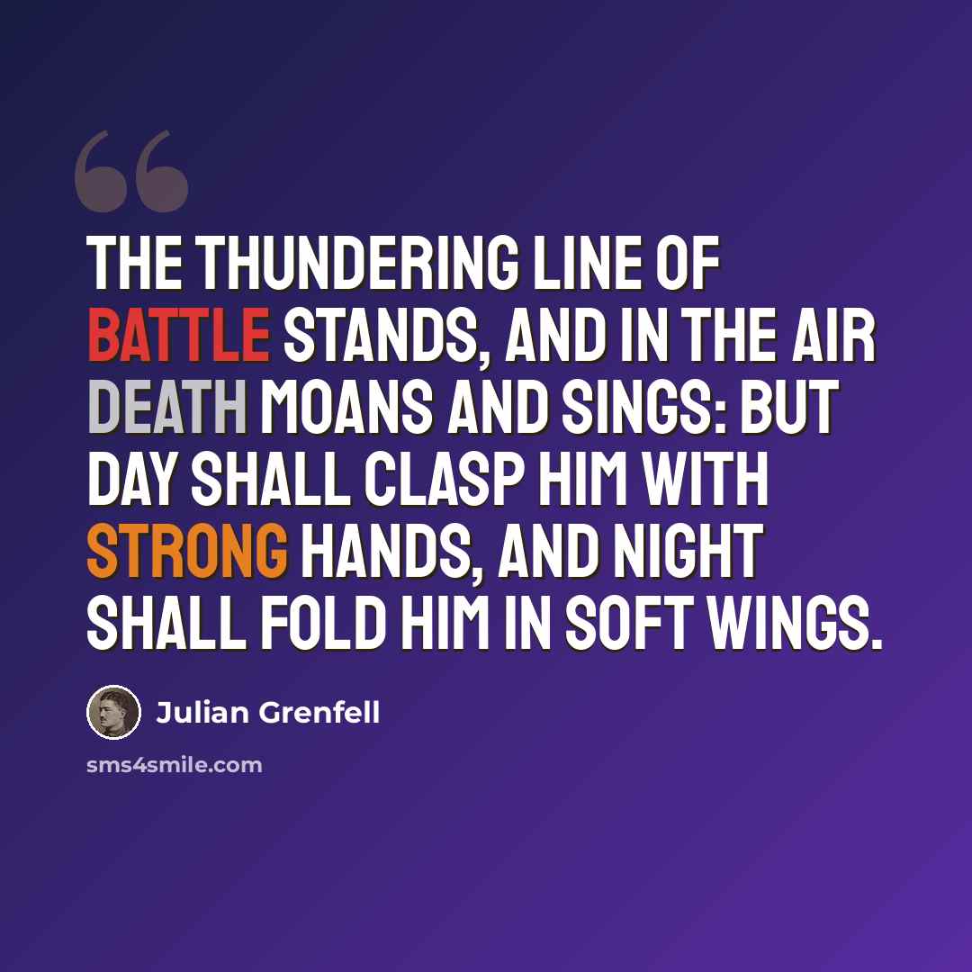 “The thundering line of battle stands, And in the air Death moans and sings: But Day shall clasp him with strong hands, And Night shall fold him in soft wings.” quote by Julian Grenfell