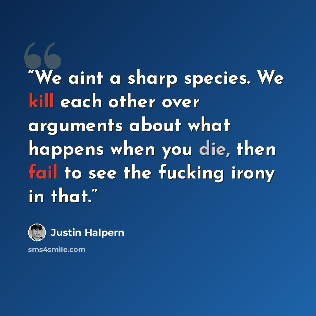 “We aint a sharp species. We kill each other over arguments about what happens when you die, then fail to see the fucking irony in that.” quote by Justin Halpern