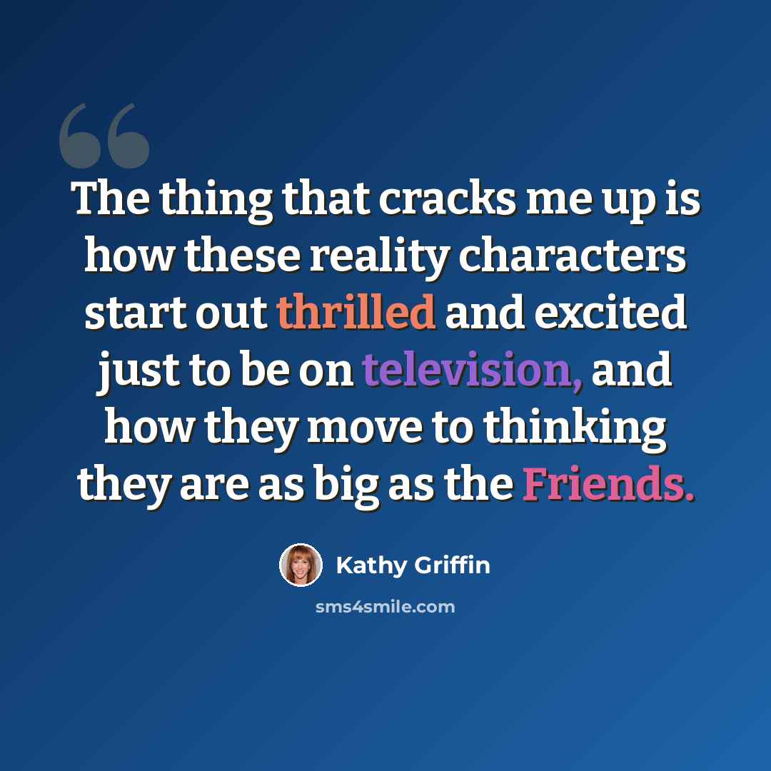“The thing that cracks me up is how these reality characters start out thrilled and excited just to be on television, and how they move to thinking they are as big as the Friends.” quote by Kathy Griffin
