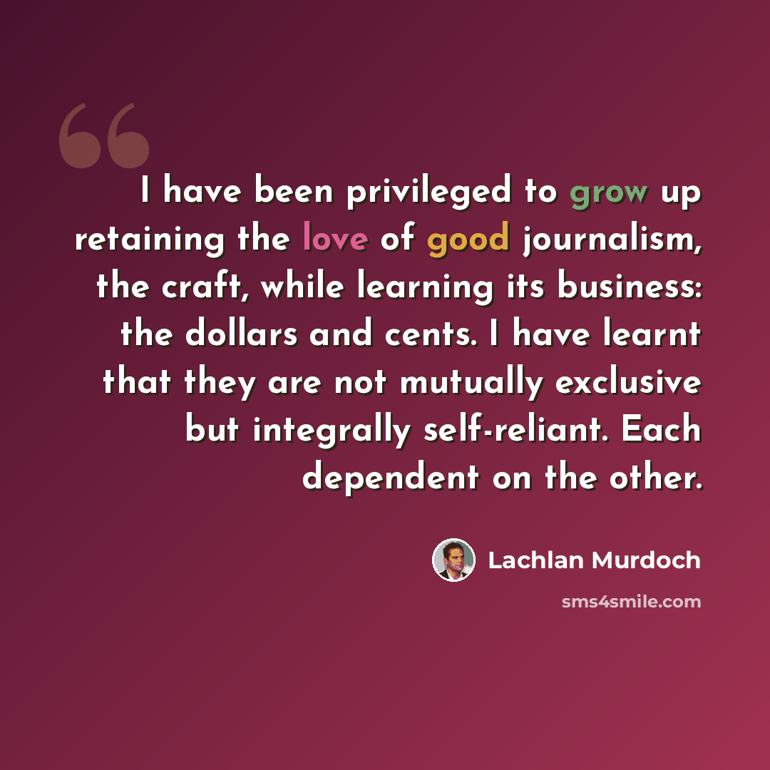 “I have been privileged to grow up retaining the love of good journalism, the craft, while learning its business: the dollars and cents. I have learnt that they are not mutually exclusive but integrally self-reliant. Each dependent on the other.” quote by Lachlan Murdoch