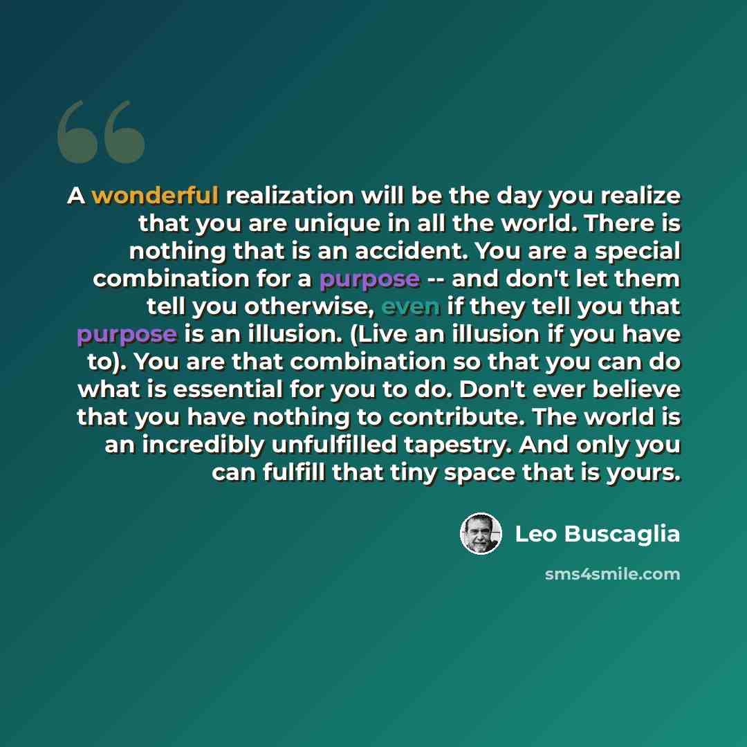 “A wonderful realization will be the day you realize that you are unique in all the world. There is nothing that is an accident. You are a special combination for a purpose -- and don't let them tell you otherwise, even if they tell you that purpose is an illusion. (Live an illusion if you have…” quote by Leo Buscaglia