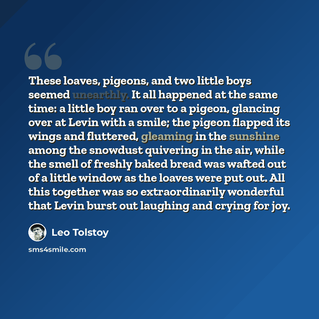 “These loaves, pigeons, and two little boys seemed unearthly. It all happened at the same time: a little boy ran over to a pigeon, glancing over at Levin with a smile; the pigeon flapped its wings and fluttered, gleaming in the sunshine among the snowdust quivering in the air, while the smell of…” quote by Leo Tolstoy