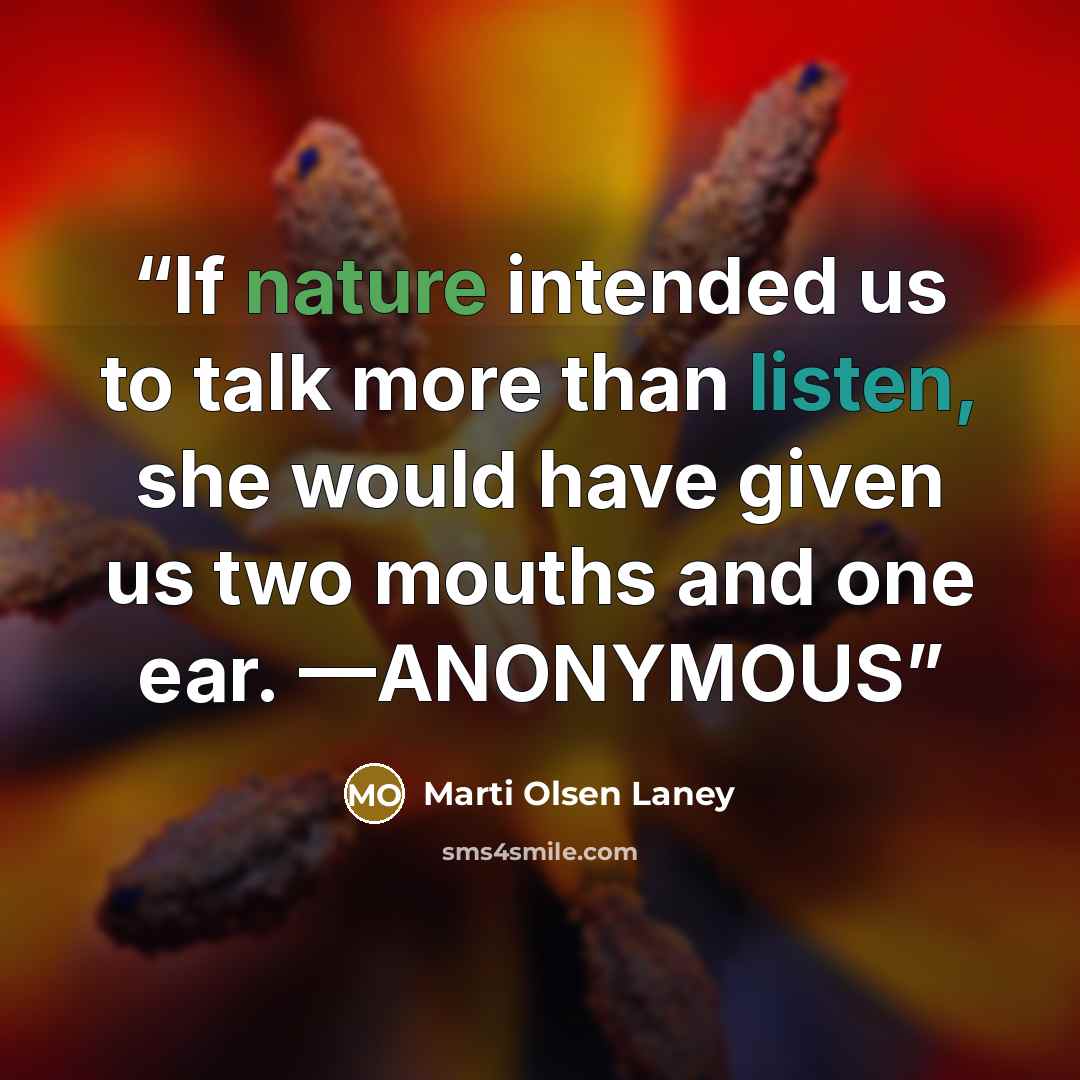 “If nature intended us to talk more than listen, she would have given us two mouths and one ear. —ANONYMOUS” quote by Marti Olsen Laney