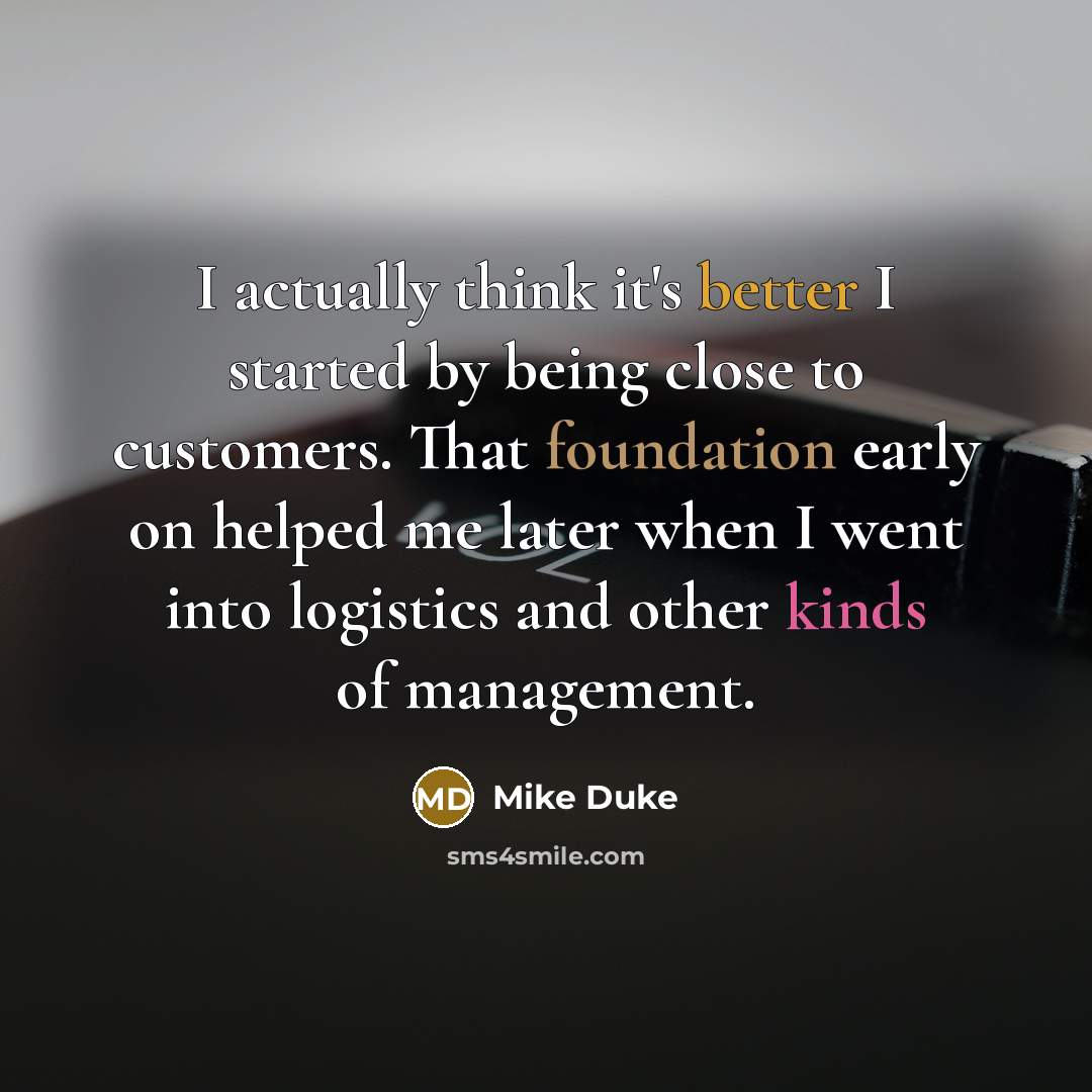“I actually think it's better I started by being close to customers. That foundation early on helped me later when I went into logistics and other kinds of management.” quote by Mike Duke