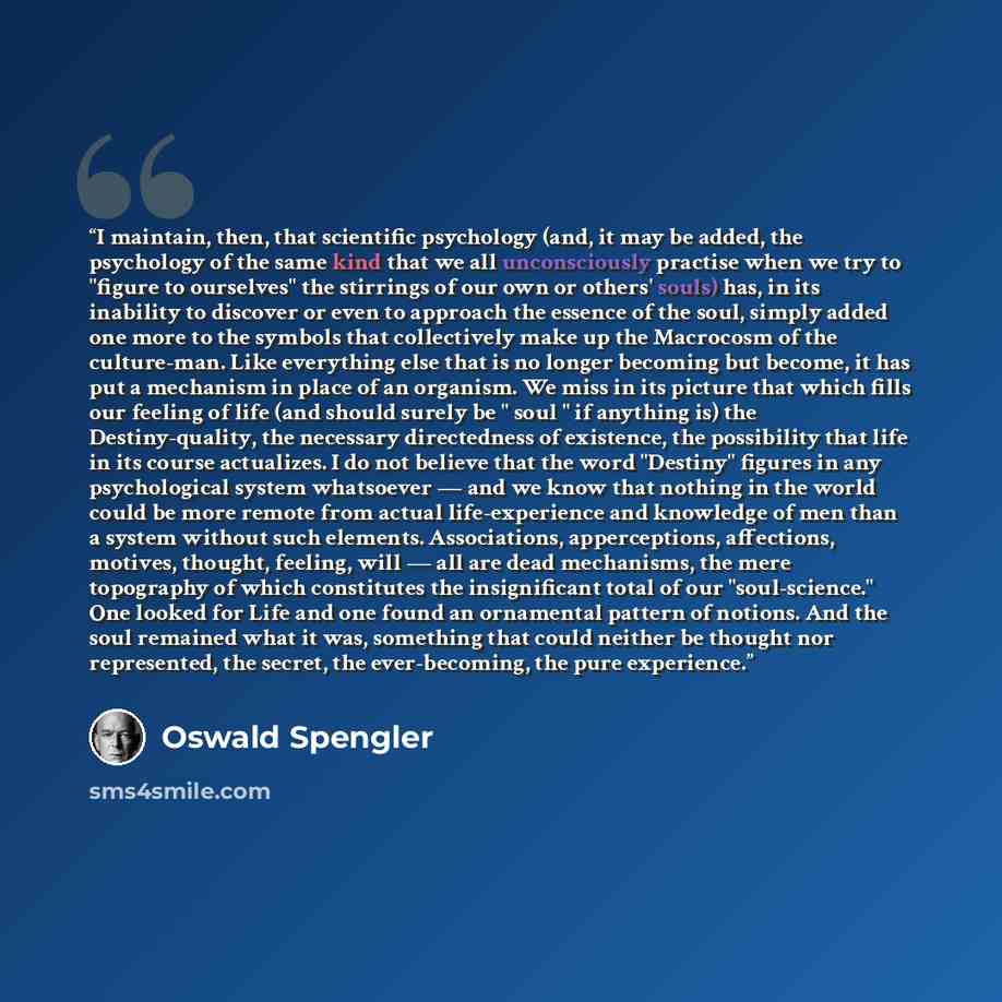 “I maintain, then, that scientific psychology (and, it may be added, the psychology of the same kind that we all unconsciously practise when we try to "figure to ourselves" the stirrings of our own or others' souls) has, in its inability to discover or even to approach the essence of the soul…” quote by Oswald Spengler