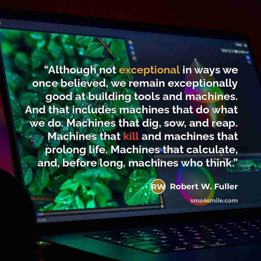 “Although not exceptional in ways we once believed, we remain exceptionally good at building tools and machines. And that includes machines that do what we do. Machines that dig, sow, and reap. Machines that kill and machines that prolong life. Machines that calculate, and, before long, machines…” quote by Robert W. Fuller