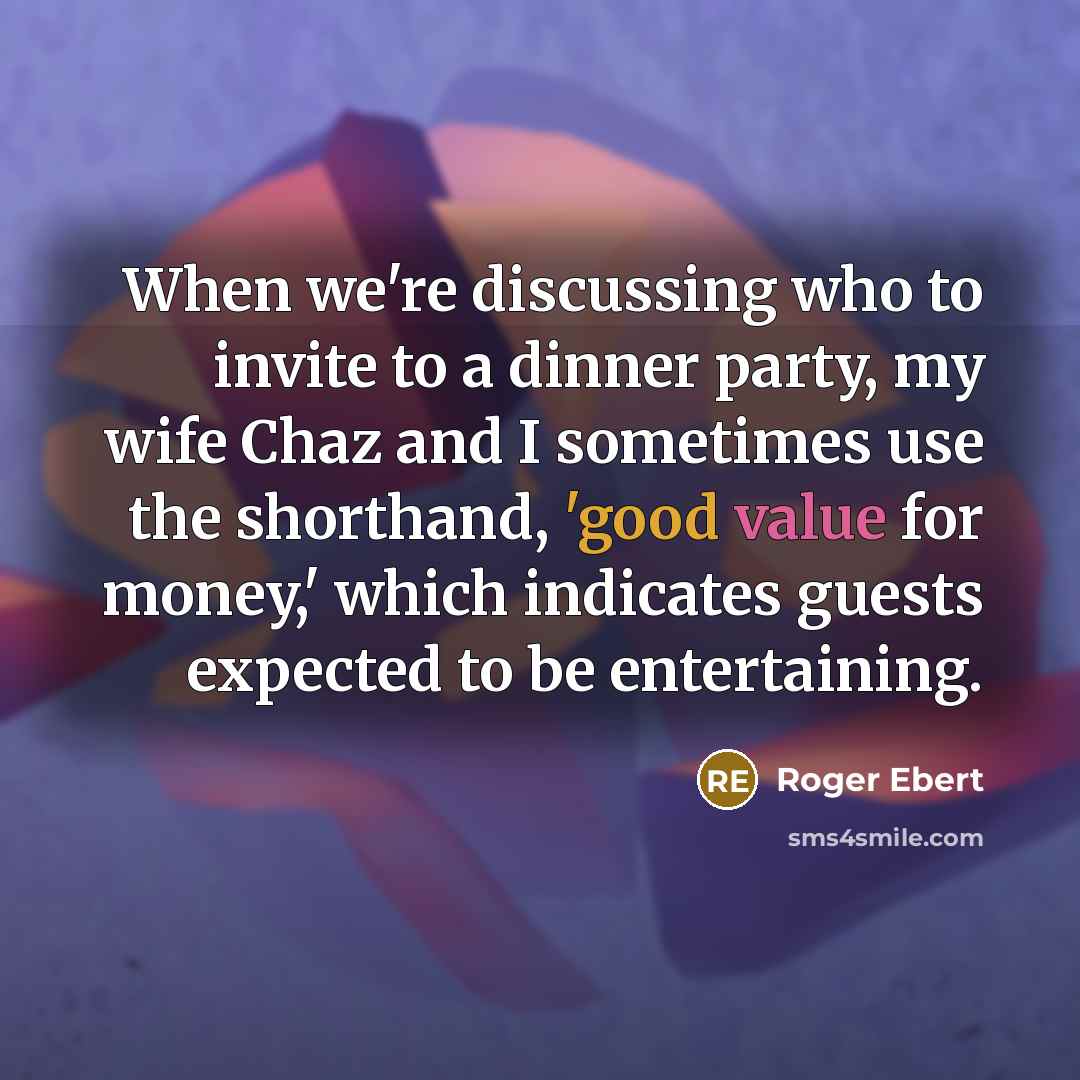 “When we're discussing who to invite to a dinner party, my wife Chaz and I sometimes use the shorthand, 'good value for money,' which indicates guests expected to be entertaining.” quote by Roger Ebert