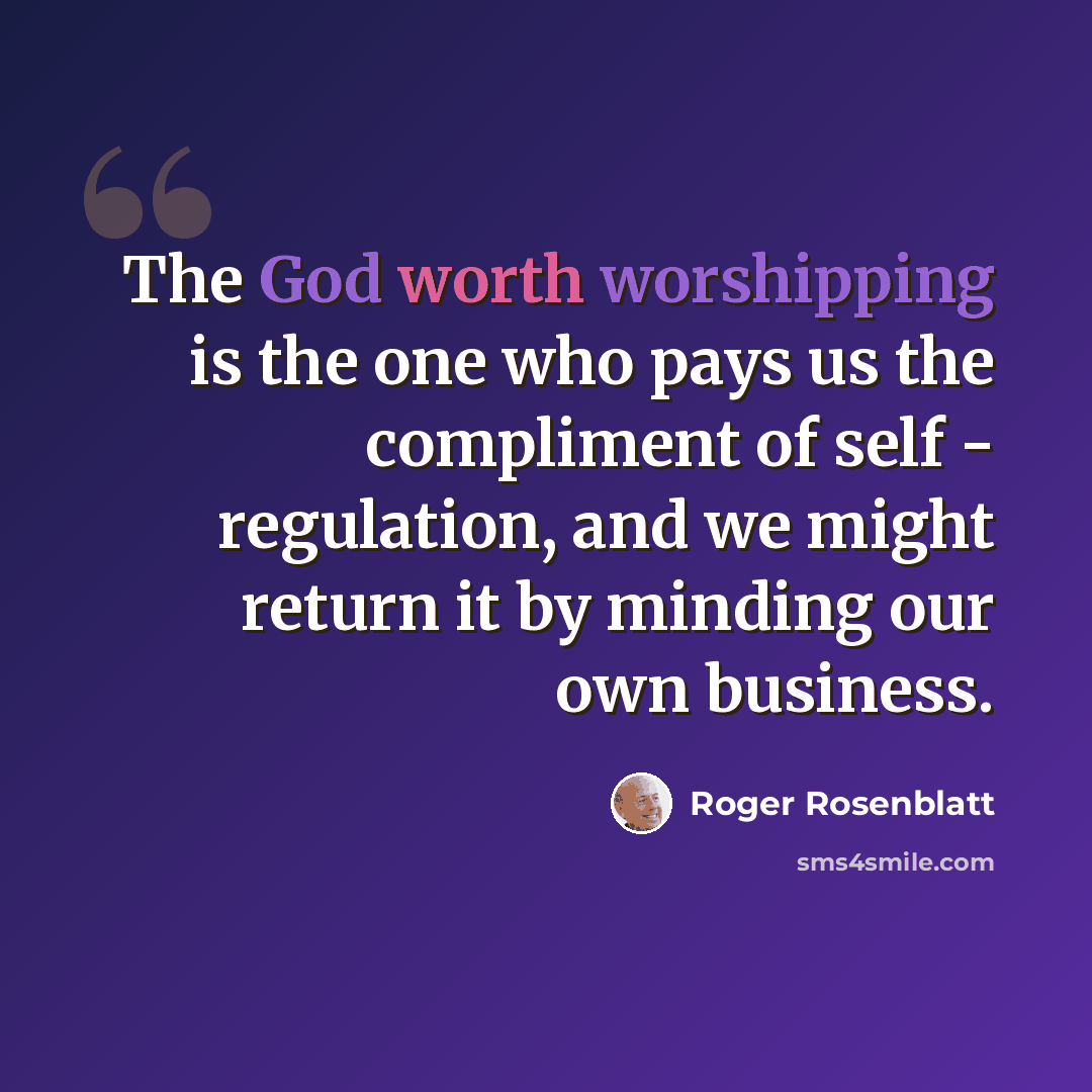 “The God worth worshipping is the one who pays us the compliment of self - regulation, and we might return it by minding our own business.” quote by Roger Rosenblatt