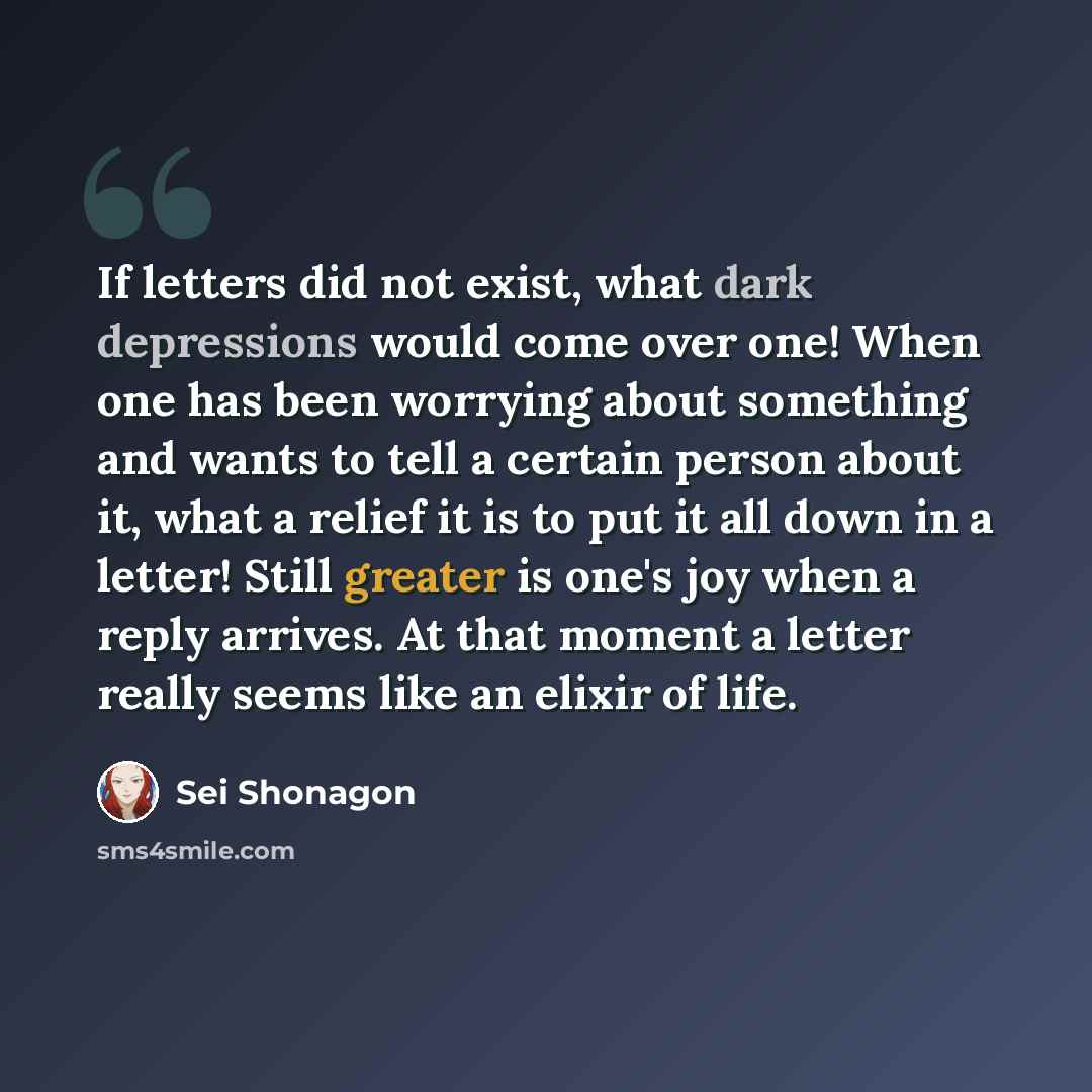 “If letters did not exist, what dark depressions would come over one! When one has been worrying about something and wants to tell a certain person about it, what a relief it is to put it all down in a letter! Still greater is one's joy when a reply arrives. At that moment a letter really seems…” quote by Sei Shonagon