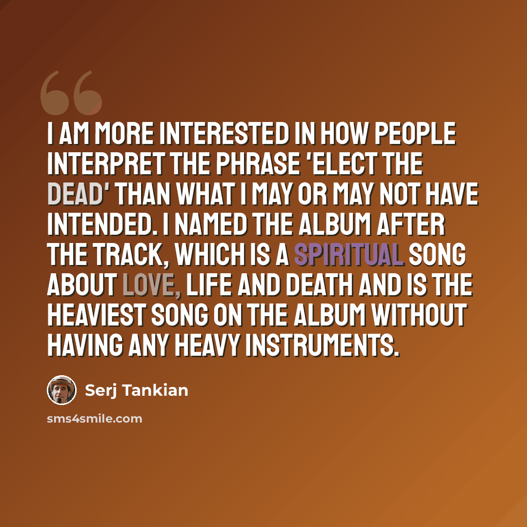 “I am more interested in how people interpret the phrase 'Elect The Dead' than what I may or may not have intended. I named the album after the track, which is a spiritual song about love, life and death and is the heaviest song on the album without having any heavy instruments.” quote by Serj Tankian