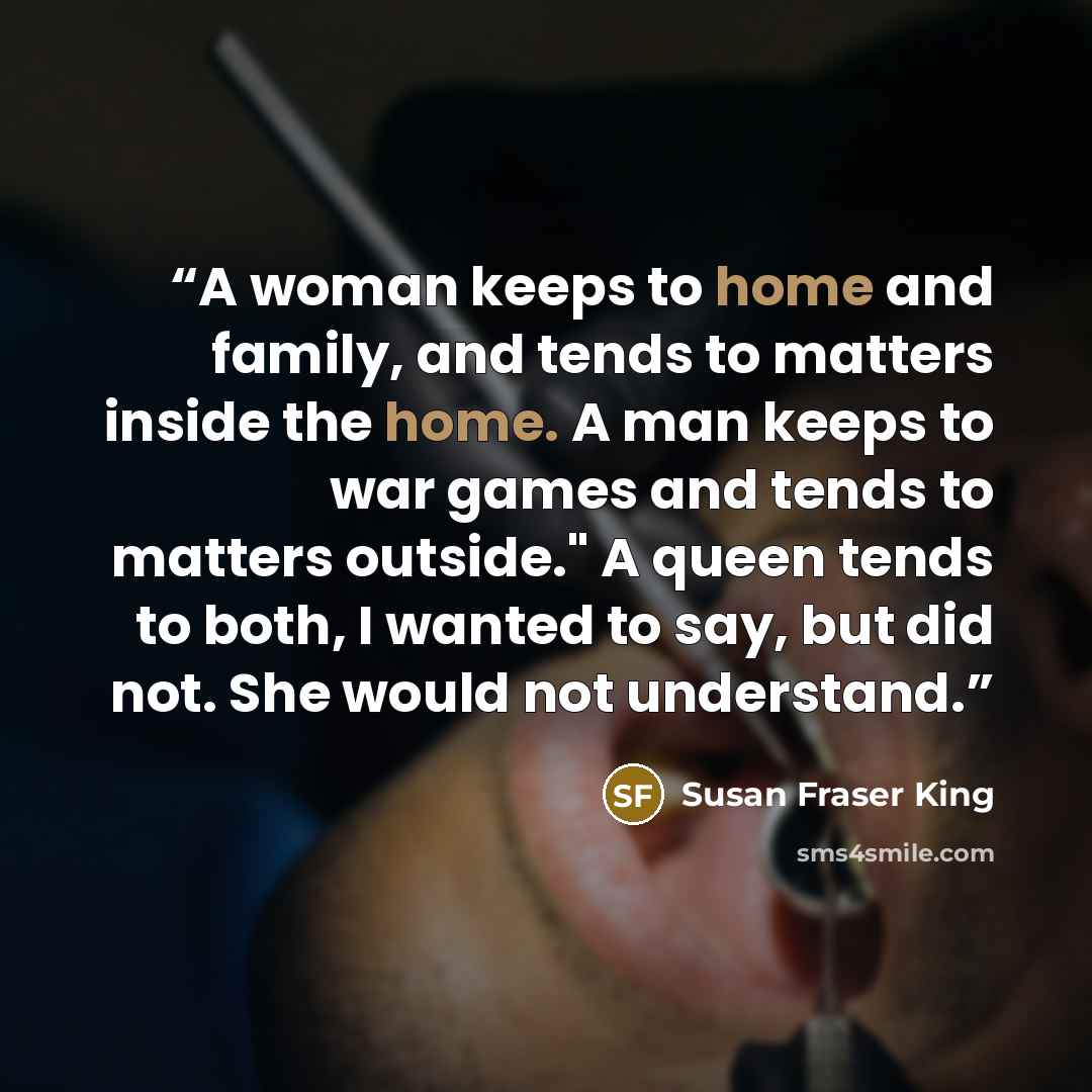 “A woman keeps to home and family, and tends to matters inside the home. A man keeps to war games and tends to matters outside." A queen tends to both, I wanted to say, but did not. She would not understand.” quote by Susan Fraser King
