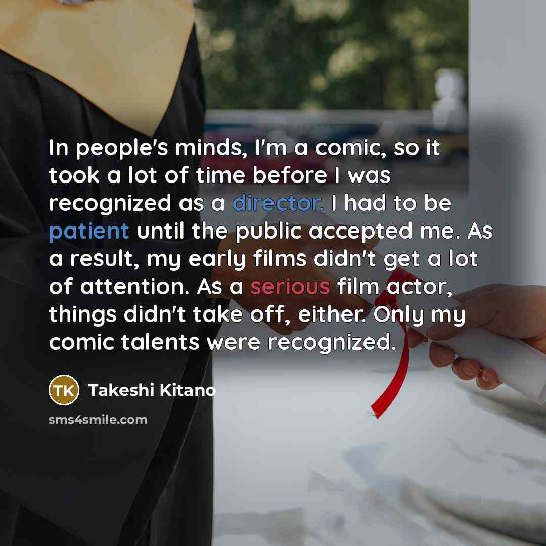“In people's minds, I'm a comic, so it took a lot of time before I was recognized as a director. I had to be patient until the public accepted me. As a result, my early films didn't get a lot of attention. As a serious film actor, things didn't take off, either. Only my comic talents were recognized.” quote by Takeshi Kitano