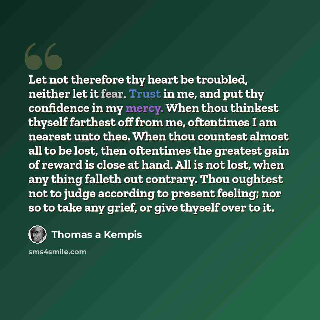 “Let not therefore thy heart be troubled, neither let it fear. Trust in me, and put thy confidence in my mercy. When thou thinkest thyself farthest off from me, oftentimes I am nearest unto thee. When thou countest almost all to be lost, then oftentimes the greatest gain of reward is close at hand…” quote by Thomas a Kempis
