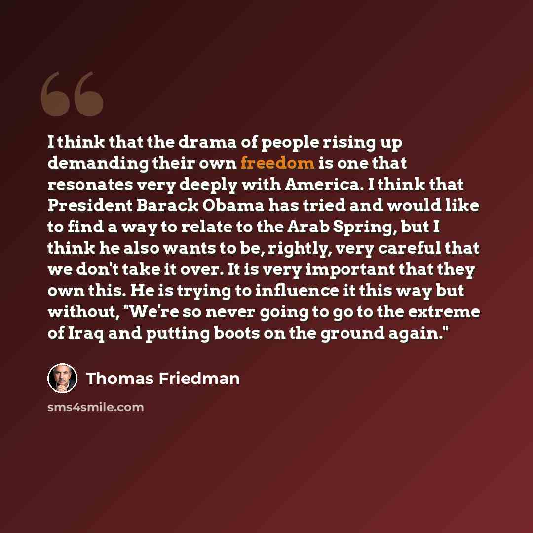 “I think that the drama of people rising up demanding their own freedom is one that resonates very deeply with America. I think that President Barack Obama has tried and would like to find a way to relate to the Arab Spring, but I think he also wants to be, rightly, very careful that we don't take…” quote by Thomas Friedman