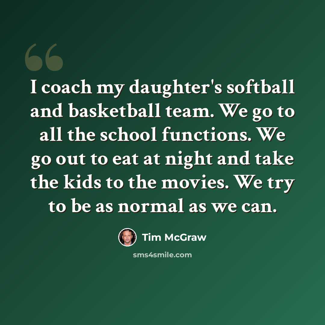 “I coach my daughter's softball and basketball team. We go to all the school functions. We go out to eat at night and take the kids to the movies. We try to be as normal as we can.” quote by Tim McGraw