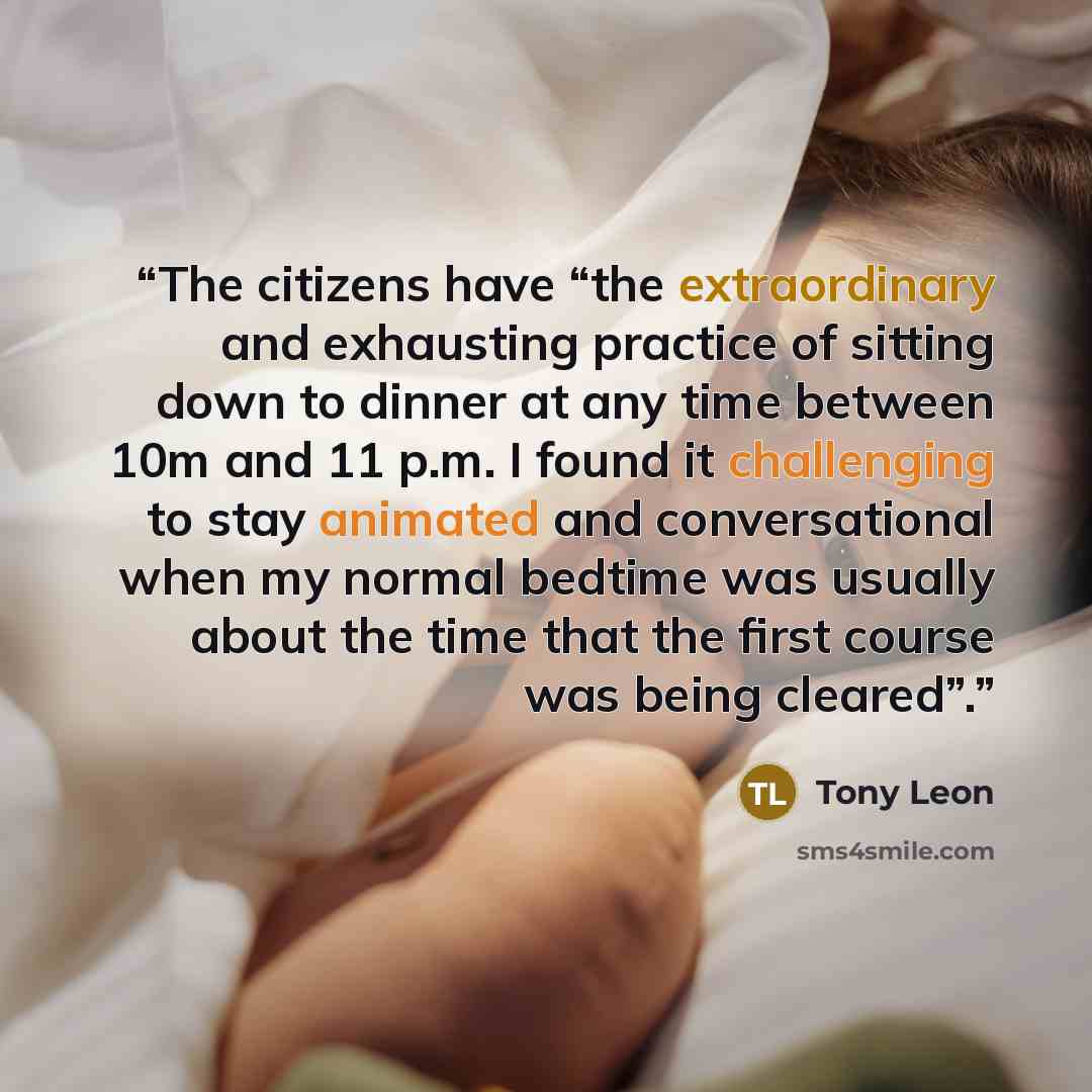 “The citizens have “the extraordinary and exhausting practice of sitting down to dinner at any time between 10m and 11 p.m. I found it challenging to stay animated and conversational when my normal bedtime was usually about the time that the first course was being cleared”.” quote by Tony Leon