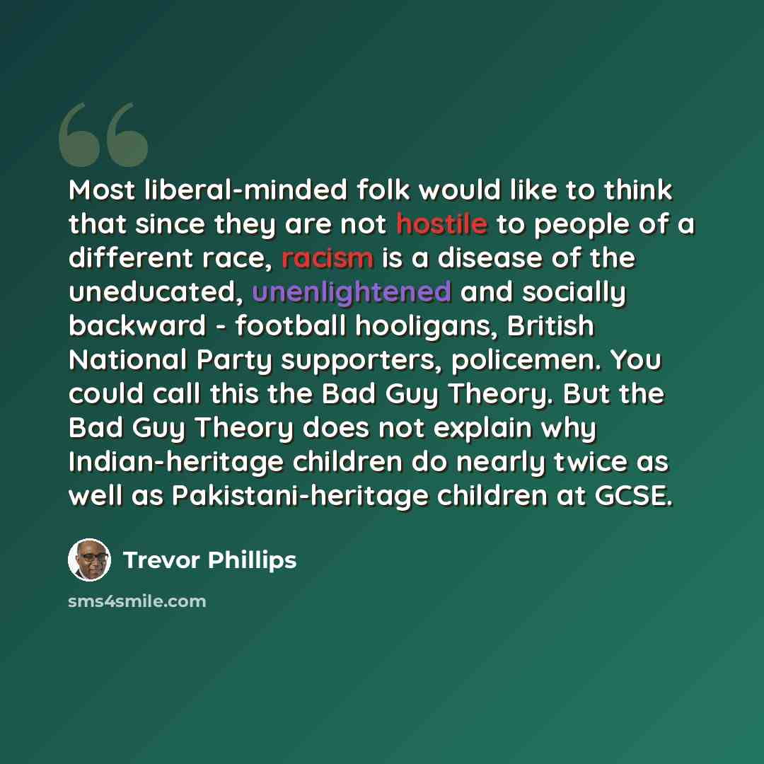 “Most liberal-minded folk would like to think that since they are not hostile to people of a different race, racism is a disease of the uneducated, unenlightened and socially backward - football hooligans, British National Party supporters, policemen. You could call this the Bad Guy Theory. But the…” quote by Trevor Phillips