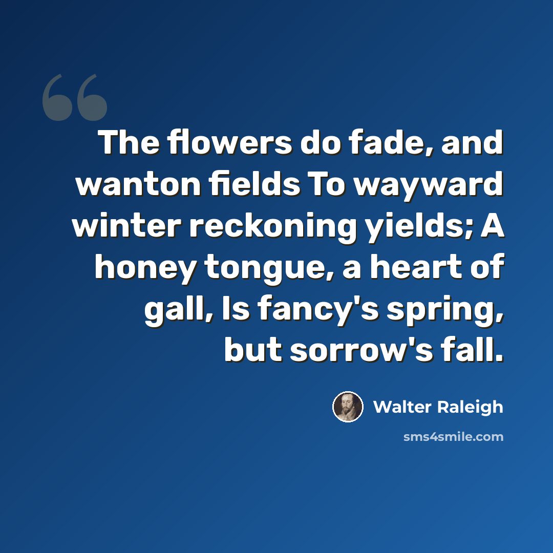 “The flowers do fade, and wanton fields To wayward winter reckoning yields; A honey tongue, a heart of gall, Is fancy's spring, but sorrow's fall.” quote by Walter Raleigh