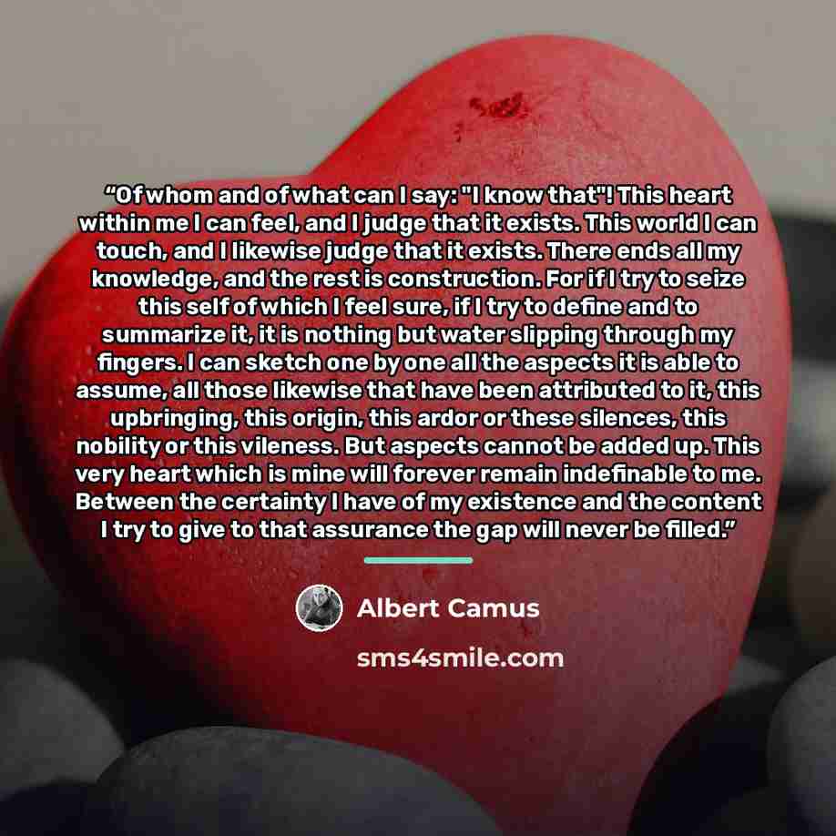 “Of whom and of what can I say: "I know that"! This heart within me I can feel, and I judge that it exists. This world I can touch, and I likewise judge that it exists. There ends all my knowledge, and the rest is construction. For if I try to seize this self of which I feel sure, if I try to…” quote by Albert Camus