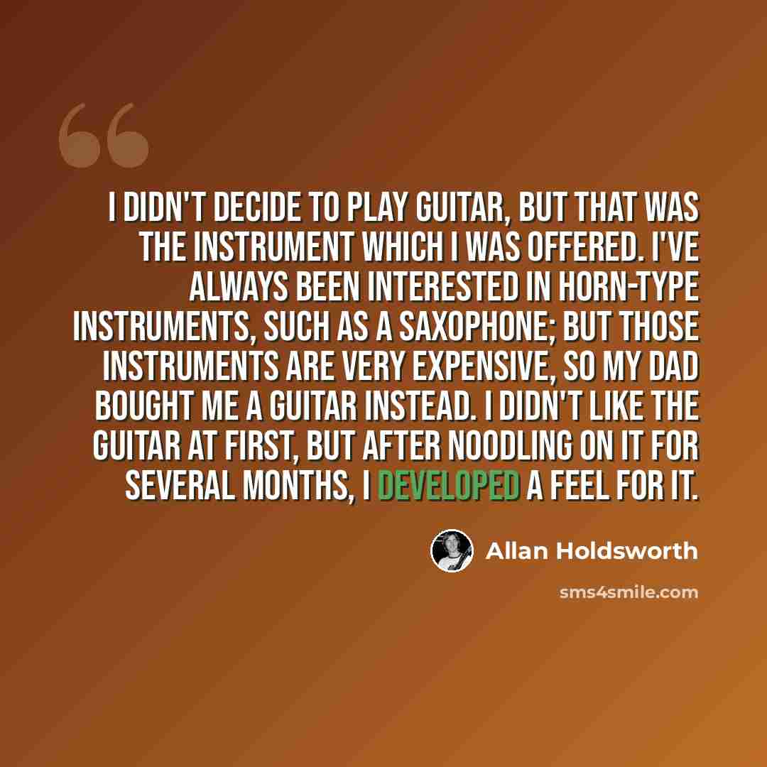 “I didn't decide to play guitar, but that was the instrument which I was offered. I've always been interested in horn-type instruments, such as a saxophone; but those instruments are very expensive, so my dad bought me a guitar instead. I didn't like the guitar at first, but after noodling on it…” quote by Allan Holdsworth