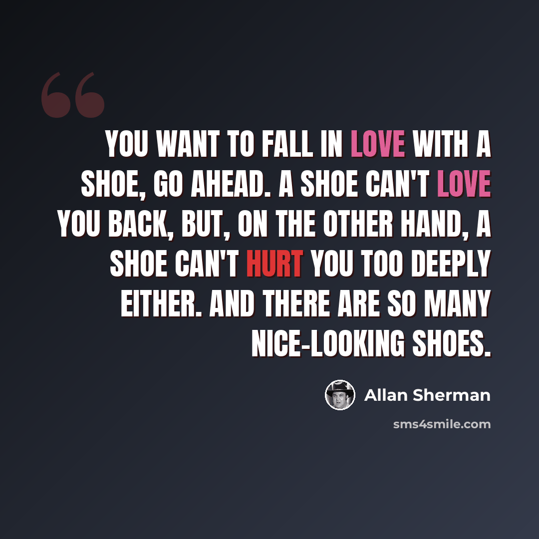“You want to fall in love with a shoe, go ahead. A shoe can't love you back, but, on the other hand, a shoe can't hurt you too deeply either. And there are so many nice-looking shoes.” quote by Allan Sherman