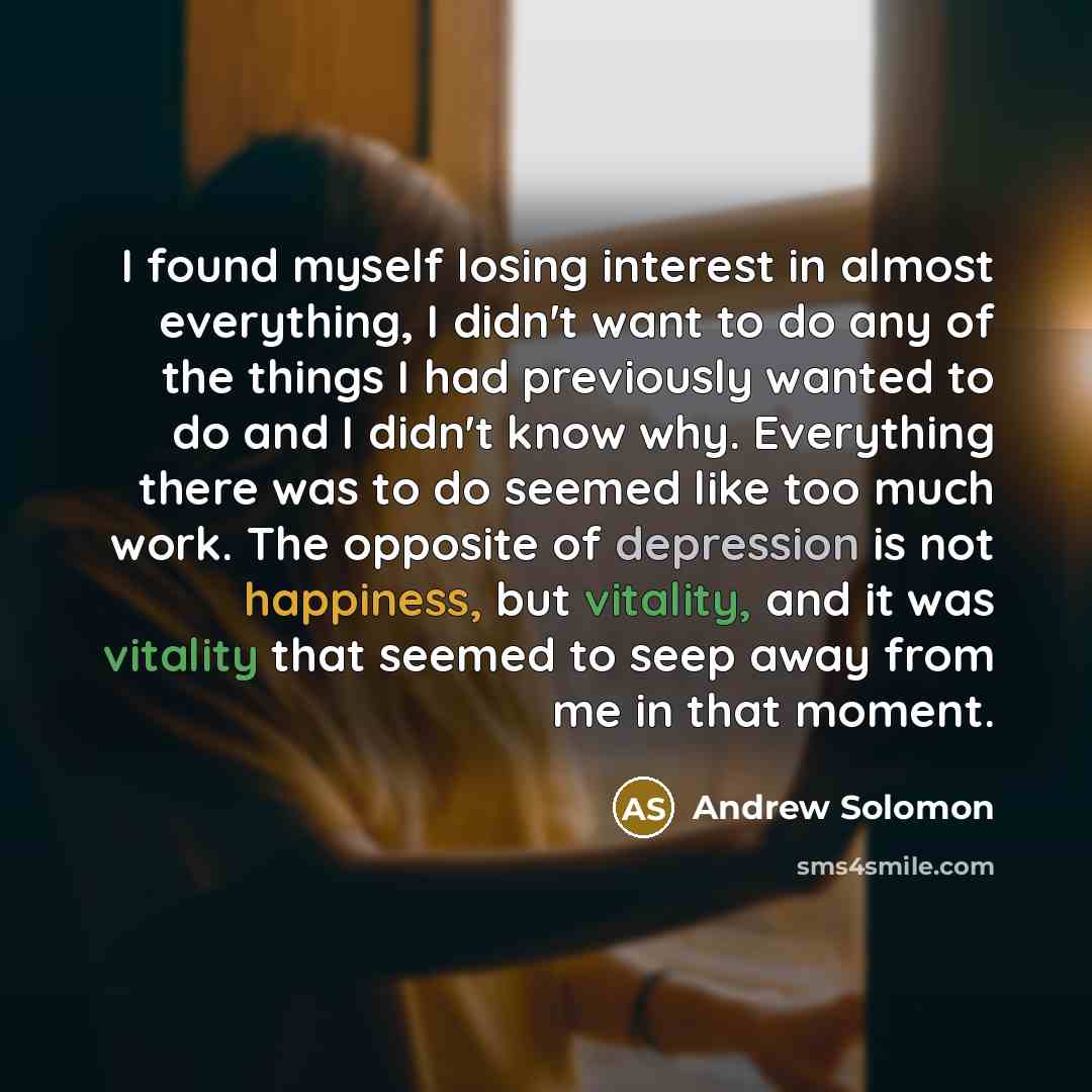 “I found myself losing interest in almost everything, I didn't want to do any of the things I had previously wanted to do and I didn't know why. Everything there was to do seemed like too much work. The opposite of depression is not happiness, but vitality, and it was vitality that seemed to seep…” quote by Andrew Solomon