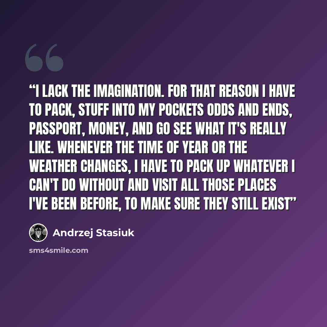 “I lack the imagination. For that reason I have to pack, stuff into my pockets odds and ends, passport, money, and go see what it's really like. Whenever the time of year or the weather changes, I have to pack up whatever I can't do without and visit all those places I've been before, to make sure…” quote by Andrzej Stasiuk