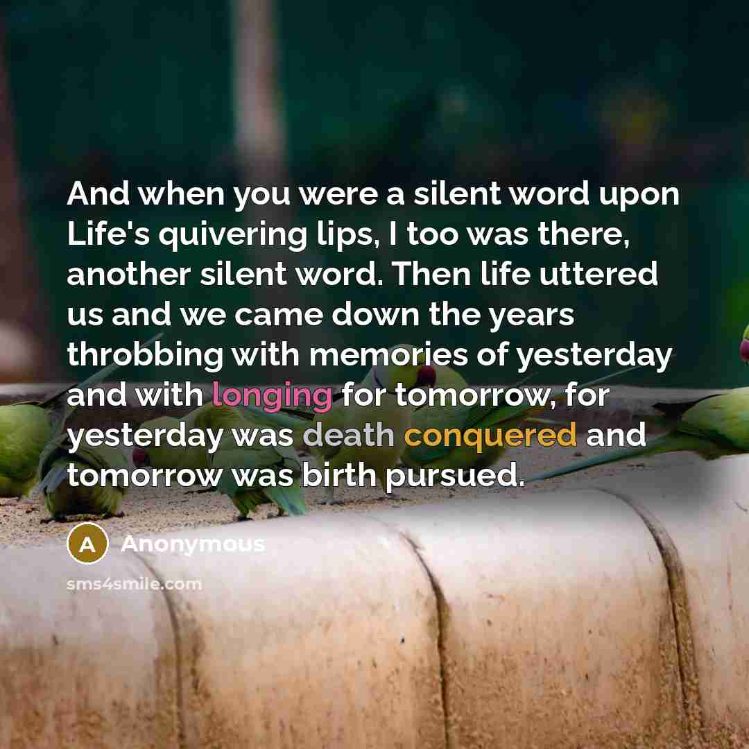 “And when you were a silent word upon Life's quivering lips, I too was there, another silent word. Then life uttered us and we came down the years throbbing with memories of yesterday and with longing for tomorrow, for yesterday was death conquered and tomorrow was birth pursued.” quote by Anonymous