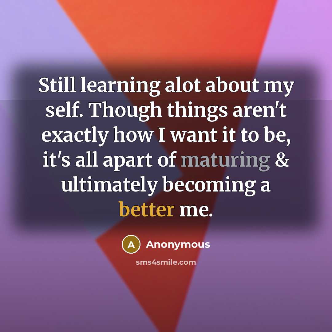“Still learning alot about my self. Though things aren't exactly how I want it to be, it's all apart of maturing & ultimately becoming a better me.” quote by Anonymous