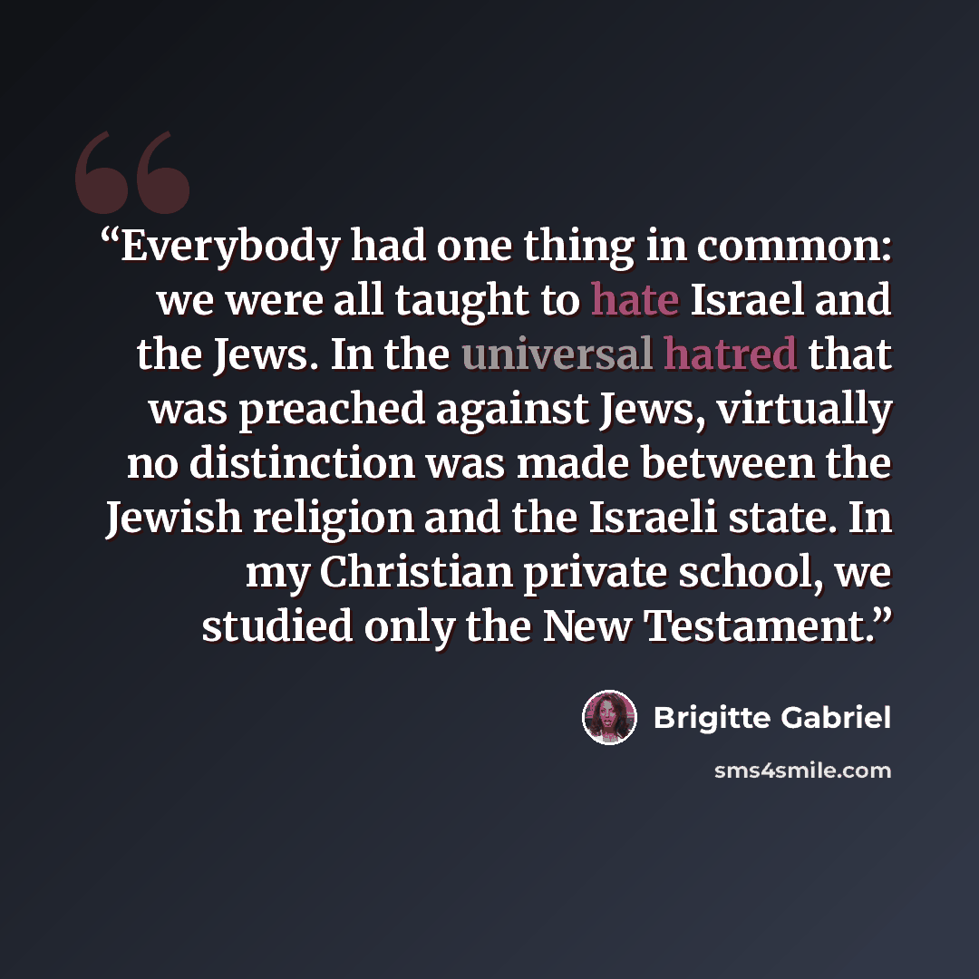 “Everybody had one thing in common: we were all taught to hate Israel and the Jews. In the universal hatred that was preached against Jews, virtually no distinction was made between the Jewish religion and the Israeli state. In my Christian private school, we studied only the New Testament.” quote by Brigitte Gabriel