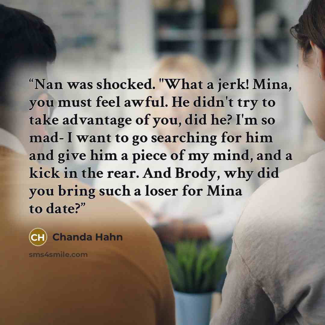 “Nan was shocked. "What a jerk! Mina, you must feel awful. He didn't try to take advantage of you, did he? I'm so mad- I want to go searching for him and give him a piece of my mind, and a kick in the rear. And Brody, why did you bring such a loser for Mina to date?” quote by Chanda Hahn