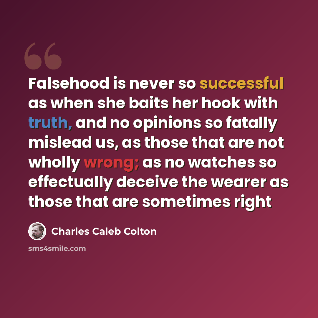 “Falsehood is never so successful as when she baits her hook with truth, and no opinions so fatally mislead us, as those that are not wholly wrong; as no watches so effectually deceive the wearer as those that are sometimes right” quote by Charles Caleb Colton