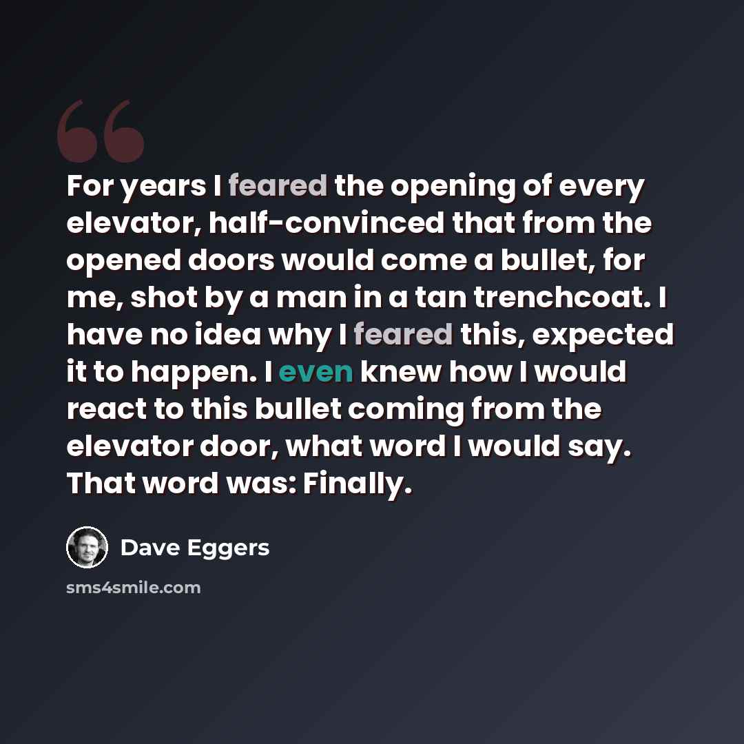 “For years I feared the opening of every elevator, half-convinced that from the opened doors would come a bullet, for me, shot by a man in a tan trenchcoat. I have no idea why I feared this, expected it to happen. I even knew how I would react to this bullet coming from the elevator door, what word…” quote by Dave Eggers