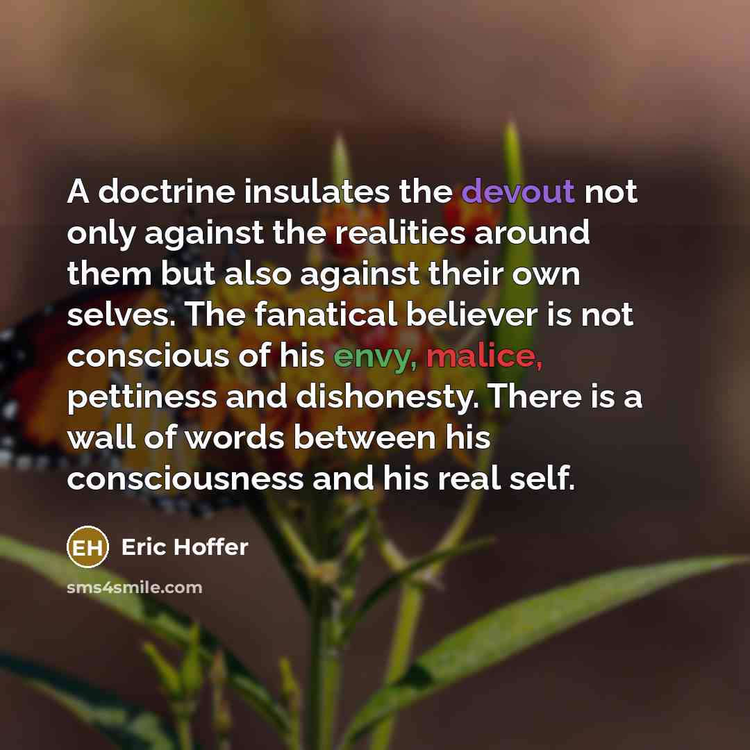 “A doctrine insulates the devout not only against the realities around them but also against their own selves. The fanatical believer is not conscious of his envy, malice, pettiness and dishonesty. There is a wall of words between his consciousness and his real self.” quote by Eric Hoffer