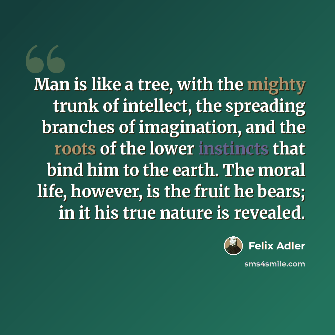“Man is like a tree, with the mighty trunk of intellect, the spreading branches of imagination, and the roots of the lower instincts that bind him to the earth. The moral life, however, is the fruit he bears; in it his true nature is revealed.” quote by Felix Adler