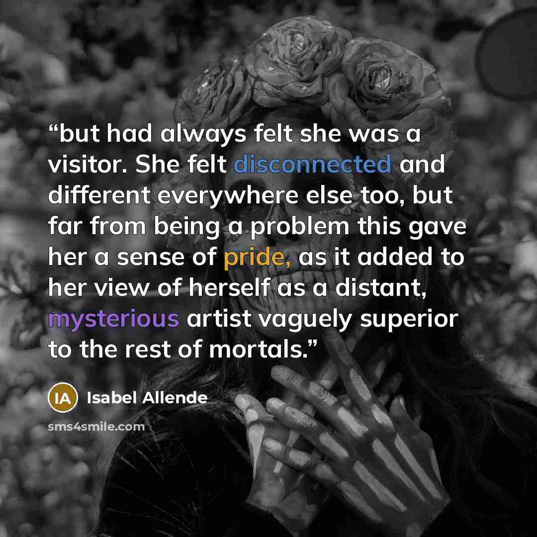 “but had always felt she was a visitor. She felt disconnected and different everywhere else too, but far from being a problem this gave her a sense of pride, as it added to her view of herself as a distant, mysterious artist vaguely superior to the rest of mortals.” quote by Isabel Allende