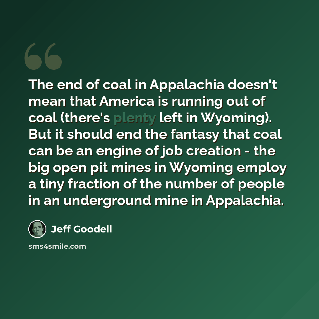 “The end of coal in Appalachia doesn't mean that America is running out of coal (there's plenty left in Wyoming). But it should end the fantasy that coal can be an engine of job creation - the big open pit mines in Wyoming employ a tiny fraction of the number of people in an underground mine in…” quote by Jeff Goodell
