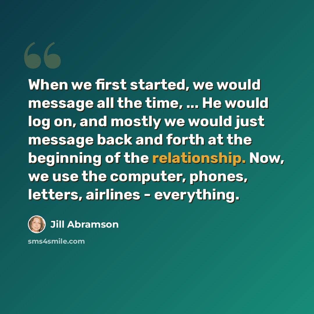 “When we first started, we would message all the time, ... He would log on, and mostly we would just message back and forth at the beginning of the relationship. Now, we use the computer, phones, letters, airlines - everything.” quote by Jill Abramson