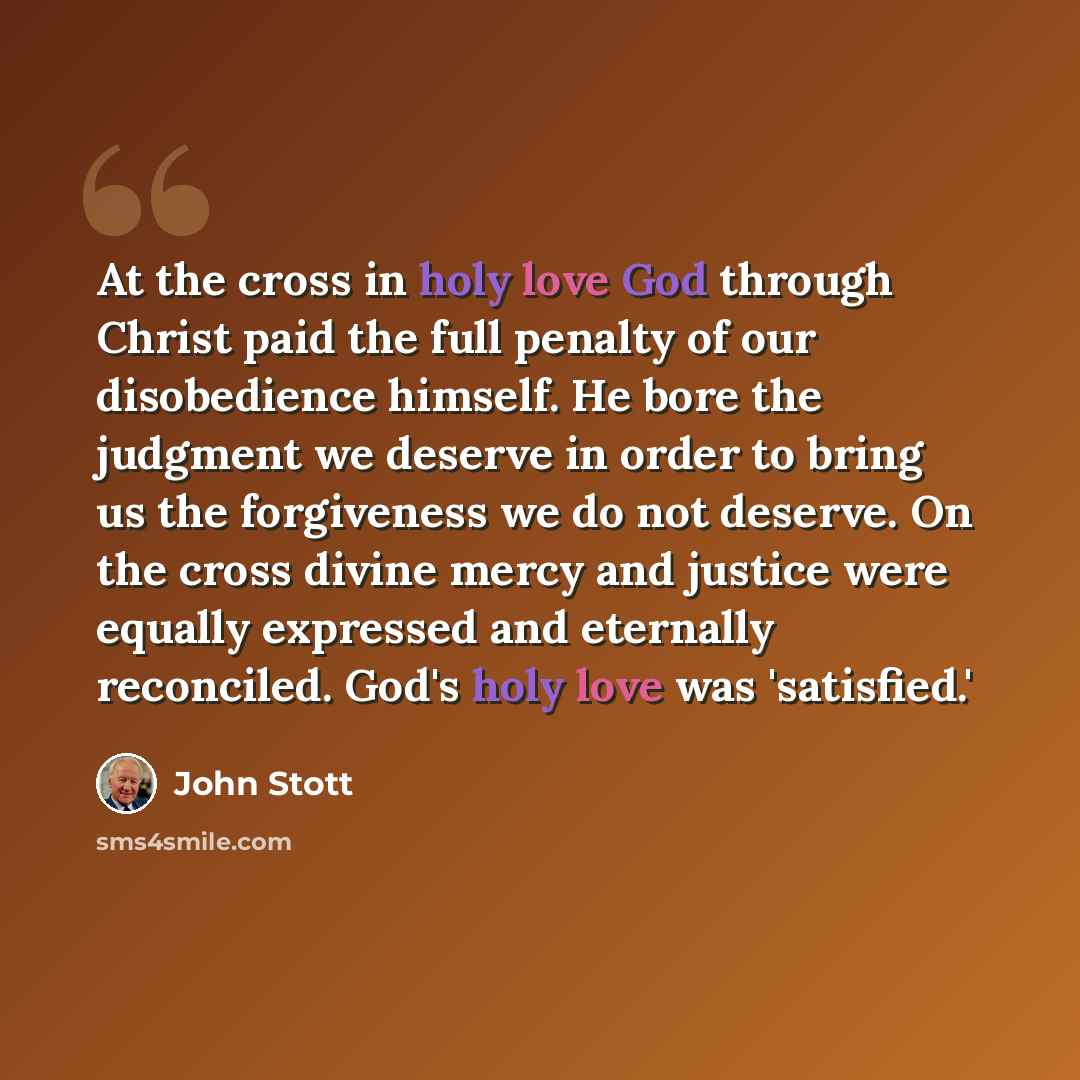 “At the cross in holy love God through Christ paid the full penalty of our disobedience himself. He bore the judgment we deserve in order to bring us the forgiveness we do not deserve. On the cross divine mercy and justice were equally expressed and eternally reconciled. God's holy love was…” quote by John Stott