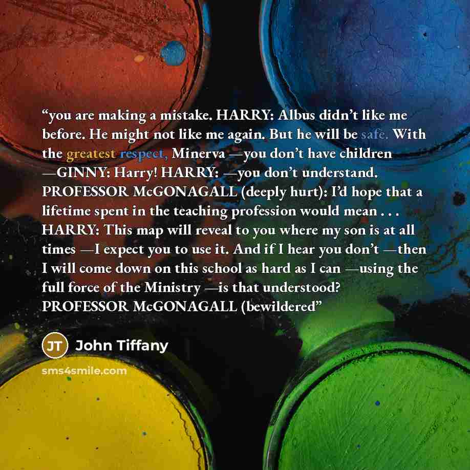 “you are making a mistake. HARRY: Albus didn’t like me before. He might not like me again. But he will be safe. With the greatest respect, Minerva —you don’t have children —GINNY: Harry! HARRY: —you don’t understand. PROFESSOR McGONAGALL (deeply hurt): I’d hope that a lifetime spent in the teaching…” quote by John Tiffany