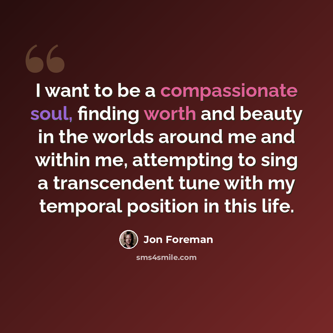 “I want to be a compassionate soul, finding worth and beauty in the worlds around me and within me, attempting to sing a transcendent tune with my temporal position in this life.” quote by Jon Foreman