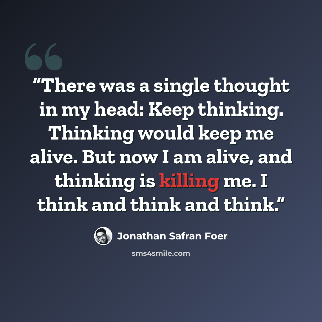 “There was a single thought in my head: Keep thinking. Thinking would keep me alive. But now I am alive, and thinking is killing me. I think and think and think.” quote by Jonathan Safran Foer